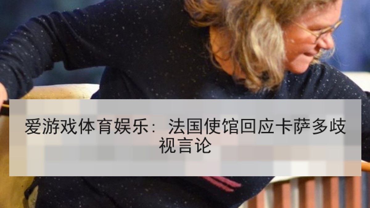 爱游戏体育娱乐: 法国使馆回应卡萨多歧视言论 爱游戏体育娱乐: 法国使馆回应卡萨多歧视言论